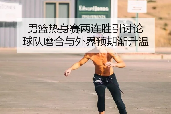 男篮热身赛两连胜引讨论 球队磨合与外界预期渐升温
